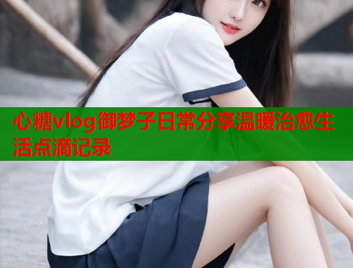 心糖vlog御梦子日常分享温暖治愈生活点滴记录