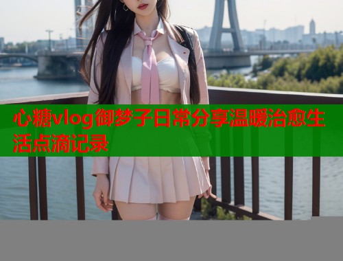 心糖vlog御梦子日常分享温暖治愈生活点滴记录