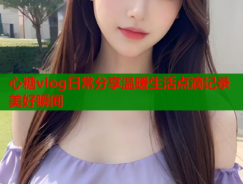 心糖vlog日常分享温暖生活点滴记录美好瞬间