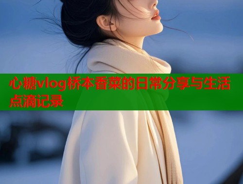 心糖vlog桥本香菜的日常分享与生活点滴记录