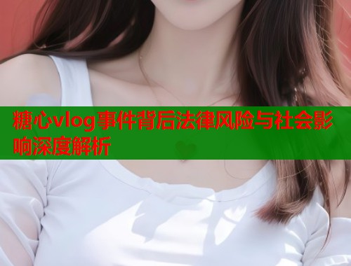 糖心vlog事件背后法律风险与社会影响深度解析