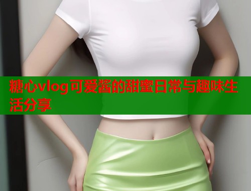 糖心vlog可爱酱的甜蜜日常与趣味生活分享