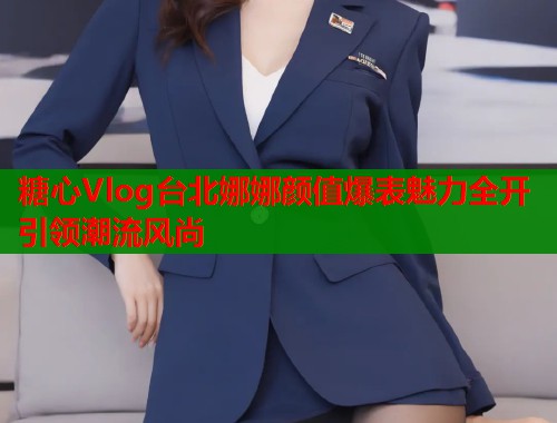 糖心Vlog台北娜娜颜值爆表魅力全开引领潮流风尚