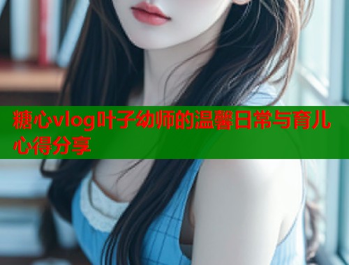 糖心vlog叶子幼师的温馨日常与育儿心得分享