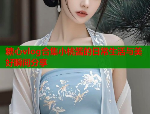 糖心vlog合集小桃酱的日常生活与美好瞬间分享