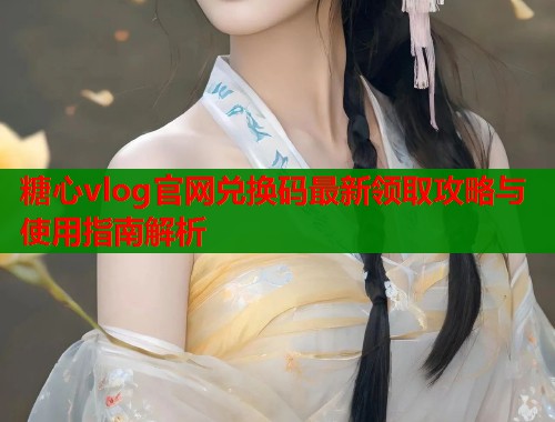 糖心vlog官网兑换码最新领取攻略与使用指南解析