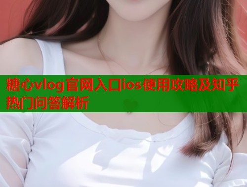 糖心vlog官网入口ios使用攻略及知乎热门问答解析