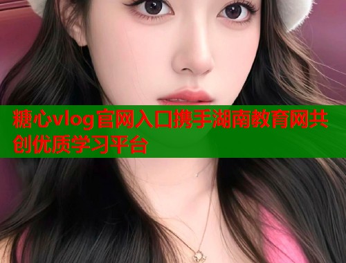 糖心vlog官网入口携手湖南教育网共创优质学习平台