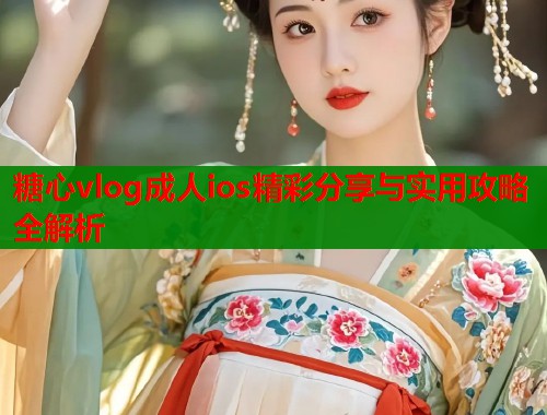 糖心vlog成人ios精彩分享与实用攻略全解析