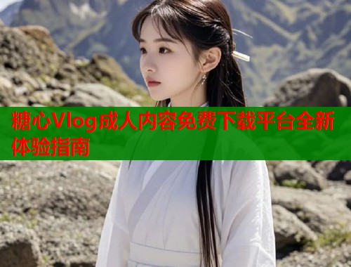 糖心Vlog成人内容免费下载平台全新体验指南