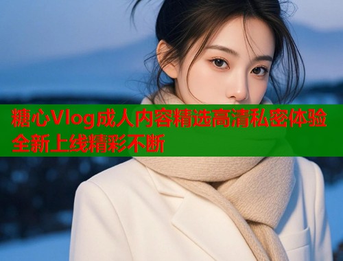 糖心Vlog成人内容精选高清私密体验全新上线精彩不断
