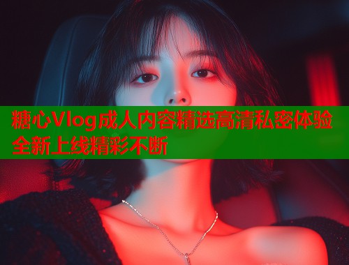 糖心Vlog成人内容精选高清私密体验全新上线精彩不断