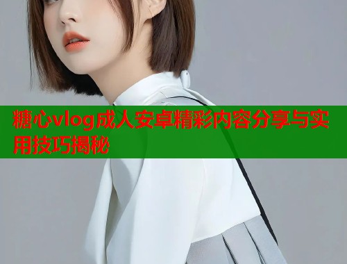 糖心vlog成人安卓精彩内容分享与实用技巧揭秘