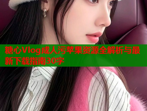 糖心Vlog成人污苹果资源全解析与最新下载指南30字