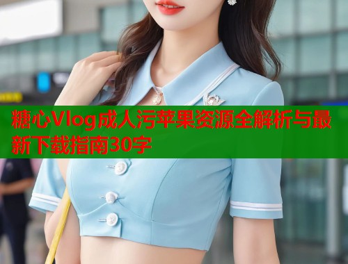 糖心Vlog成人污苹果资源全解析与最新下载指南30字
