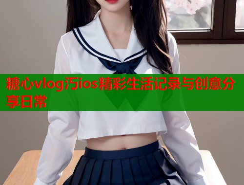 糖心vlog汅ios精彩生活记录与创意分享日常