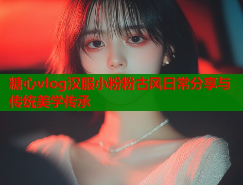 糖心vlog汉服小粉粉古风日常分享与传统美学传承
