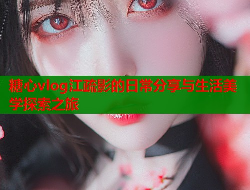 糖心vlog江疏影的日常分享与生活美学探索之旅
