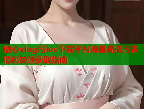 糖心vlog污ios下载平台海量高清污表情包快速获取指南