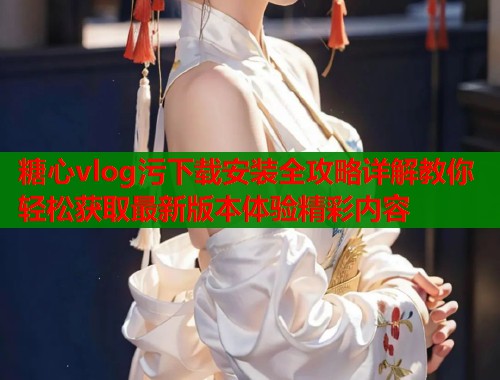 糖心vlog污下载安装全攻略详解教你轻松获取最新版本体验精彩内容