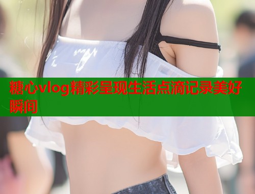 糖心vlog精彩呈现生活点滴记录美好瞬间