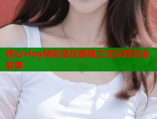 糖心vlog精彩呈现管鲍之交深厚友谊故事