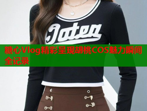 糖心Vlog精彩呈现胡桃COS魅力瞬间全记录