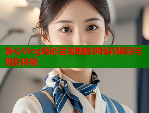 糖心Vlog精彩呈现蜘蛛侠精彩瞬间与观影体验