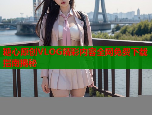 糖心原创VLOG精彩内容全网免费下载指南揭秘