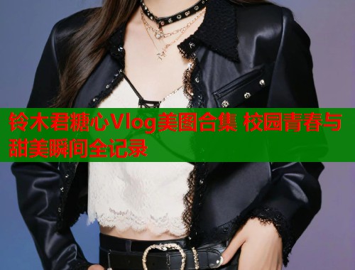 铃木君糖心Vlog美图合集 校园青春与甜美瞬间全记录