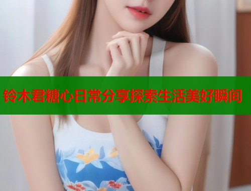 铃木君糖心日常分享探索生活美好瞬间