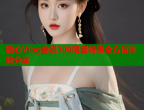 糖心Vlog会员300限量特惠全方位体验分享