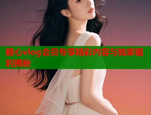 糖心vlog会员专享精彩内容与独家福利揭秘