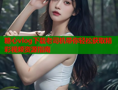 糖心vlog下载老司机带你轻松获取精彩视频资源指南