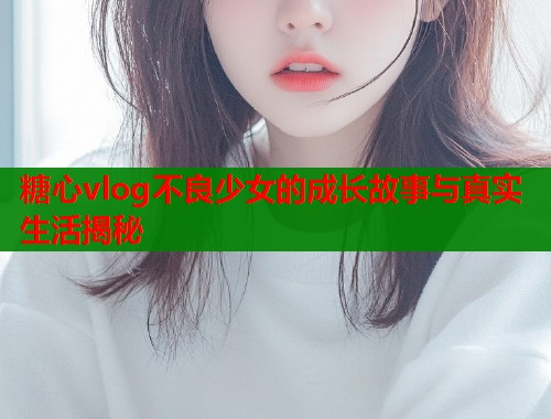 糖心vlog不良少女的成长故事与真实生活揭秘