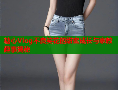 糖心Vlog不良笑花的甜蜜成长与家教趣事揭秘