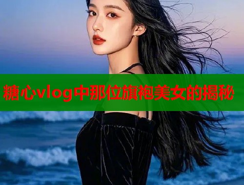 糖心vlog中那位旗袍美女的揭秘
