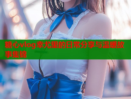 糖心vlog幸尤里的日常分享与温暖故事集锦