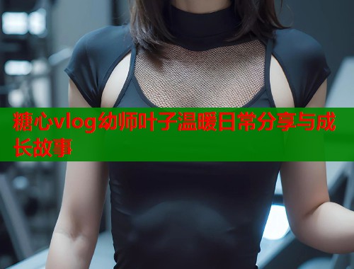 糖心vlog幼师叶子温暖日常分享与成长故事