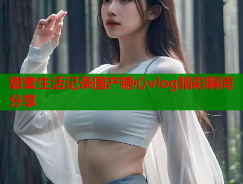 甜蜜生活记录国产糖心vlog精彩瞬间分享