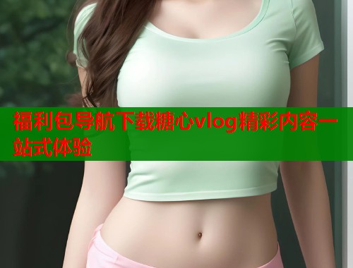 福利包导航下载糖心vlog精彩内容一站式体验