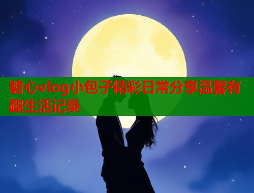 糖心vlog小包子精彩日常分享温馨有趣生活记录