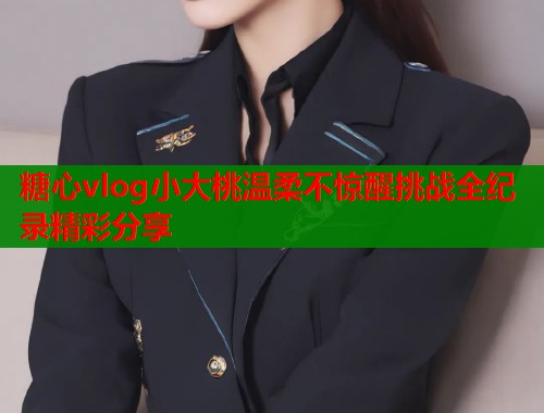 糖心vlog小大桃温柔不惊醒挑战全纪录精彩分享