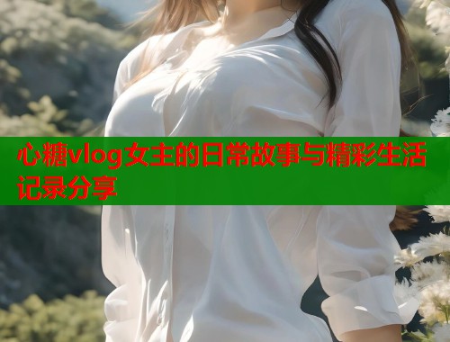 心糖vlog女主的日常故事与精彩生活记录分享