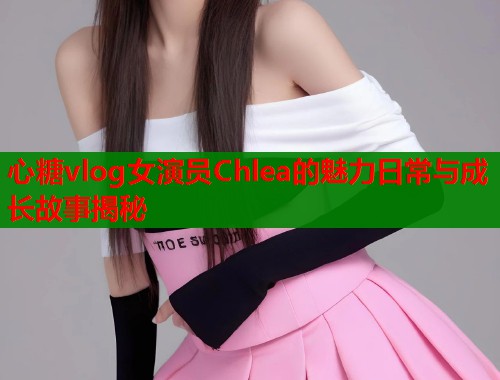心糖vlog女演员Chlea的魅力日常与成长故事揭秘
