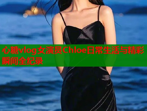 心糖vlog女演员Chloe日常生活与精彩瞬间全纪录