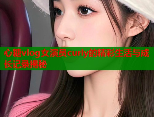 心糖vlog女演员curly的精彩生活与成长记录揭秘