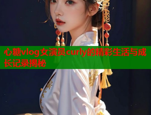 心糖vlog女演员curly的精彩生活与成长记录揭秘