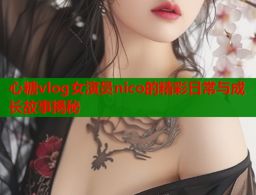 心糖vlog女演员nico的精彩日常与成长故事揭秘