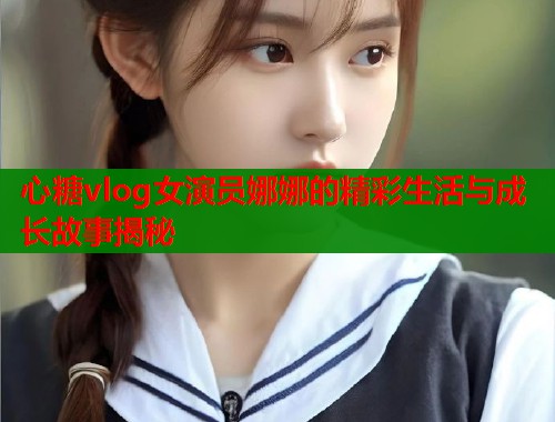 心糖vlog女演员娜娜的精彩生活与成长故事揭秘